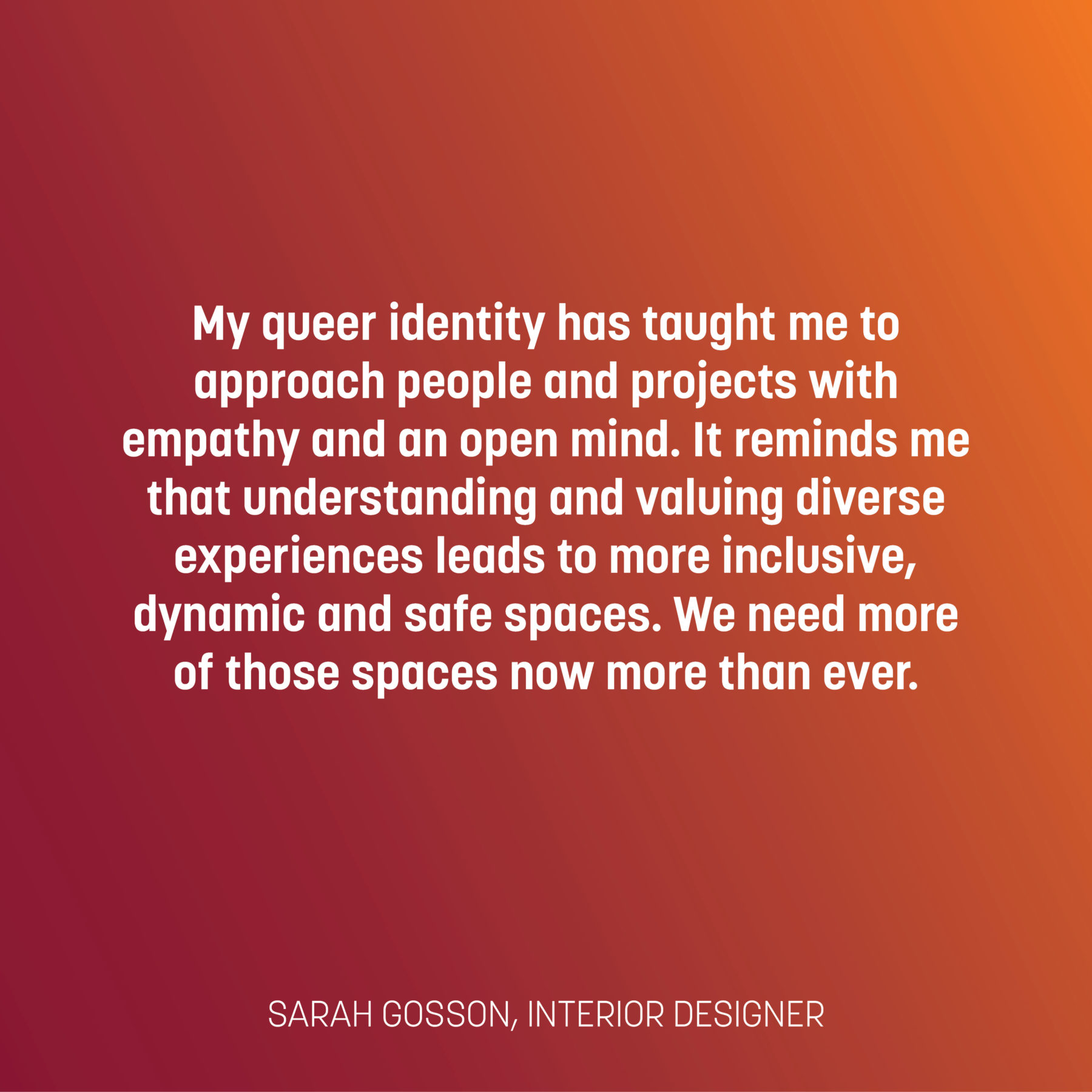 Text on a red and orange gradient reads: My queer identity has taught me to approach people and projects with empathy and an open mind. It reminds me that understanding and valuing diverse experiences leads to more inclusive, dynamic and safe spaces. We need more of those spaces now more than ever. - Sarah Gosson, interior designer