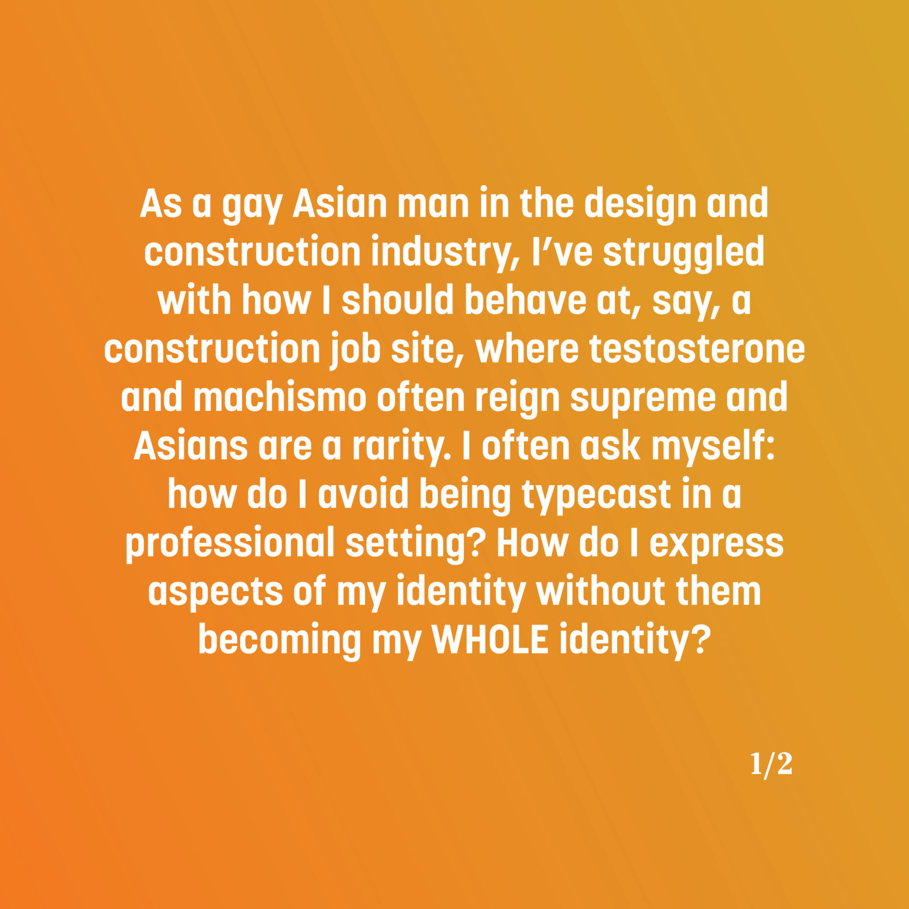 Text on a yellow and orange gradient reads: As a gay Asian man in the design and construction industry, I’ve struggled with how I should behave at, say, a construction job site, where testosterone and machismo often reign supreme and Asians are a rarity. I often ask myself: how do I avoid being typecast in a professional setting? How do I express aspects of my identity without them becoming my WHOLE identity?