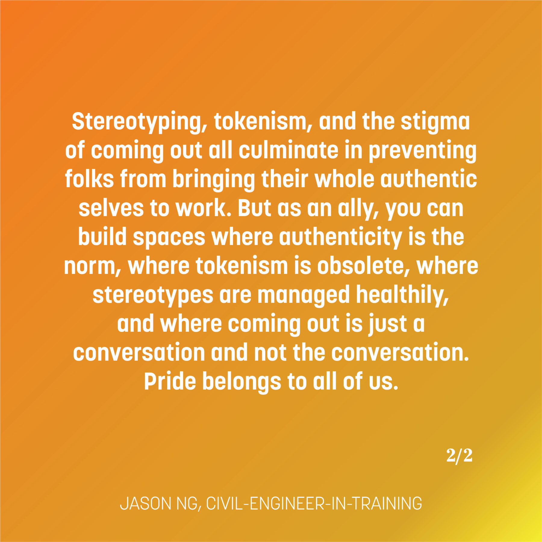 Text on a yellow and orange gradient reads: Stereotyping, tokenism, and the stigma of coming out all culminate in preventing folks from bringing their whole authentic selves to work. But as an ally, you can build spaces where authenticity is the norm, where tokenism is obsolete, where stereotypes are managed healthily, and where coming out is just a conversation and not the conversation. Pride belongs to all of us. -Jason Ng, civil engineer in training