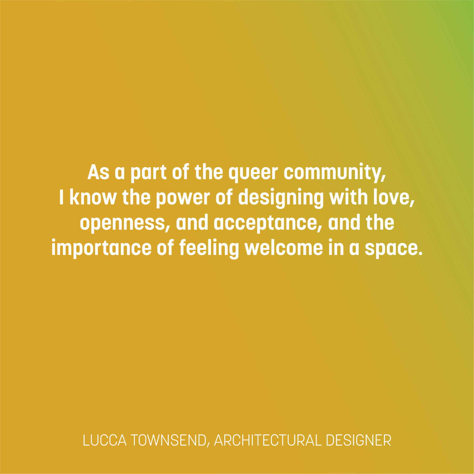 Text on a yellow to green gradient reads: As a part of the queer community, I know the power of designing with love, openness, and acceptance, and the importance of feeling welcome in a space. -Lucca Townsend, architectural designer