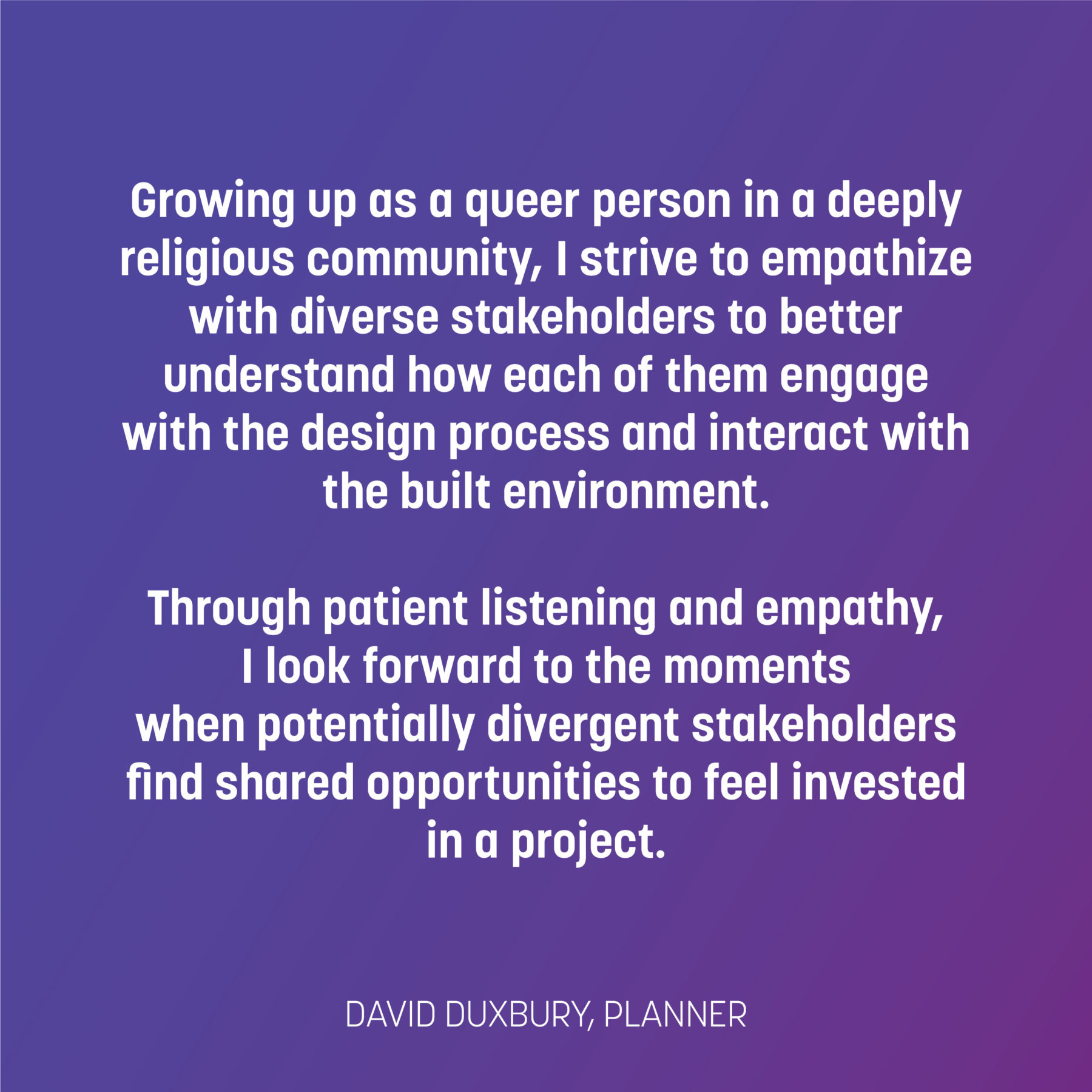 Text on blue to purple gradient reads: Growing up as a queer person in a deeply religious community, I strive to empathize with diverse stakeholders to better understand how each of them engage with the design process and interact with the built environment. Through patient listening and empathy, I look forward to the moments when potentially divergent stakeholders find shared opportunities to feel invested in a project. -David Duxbury planner