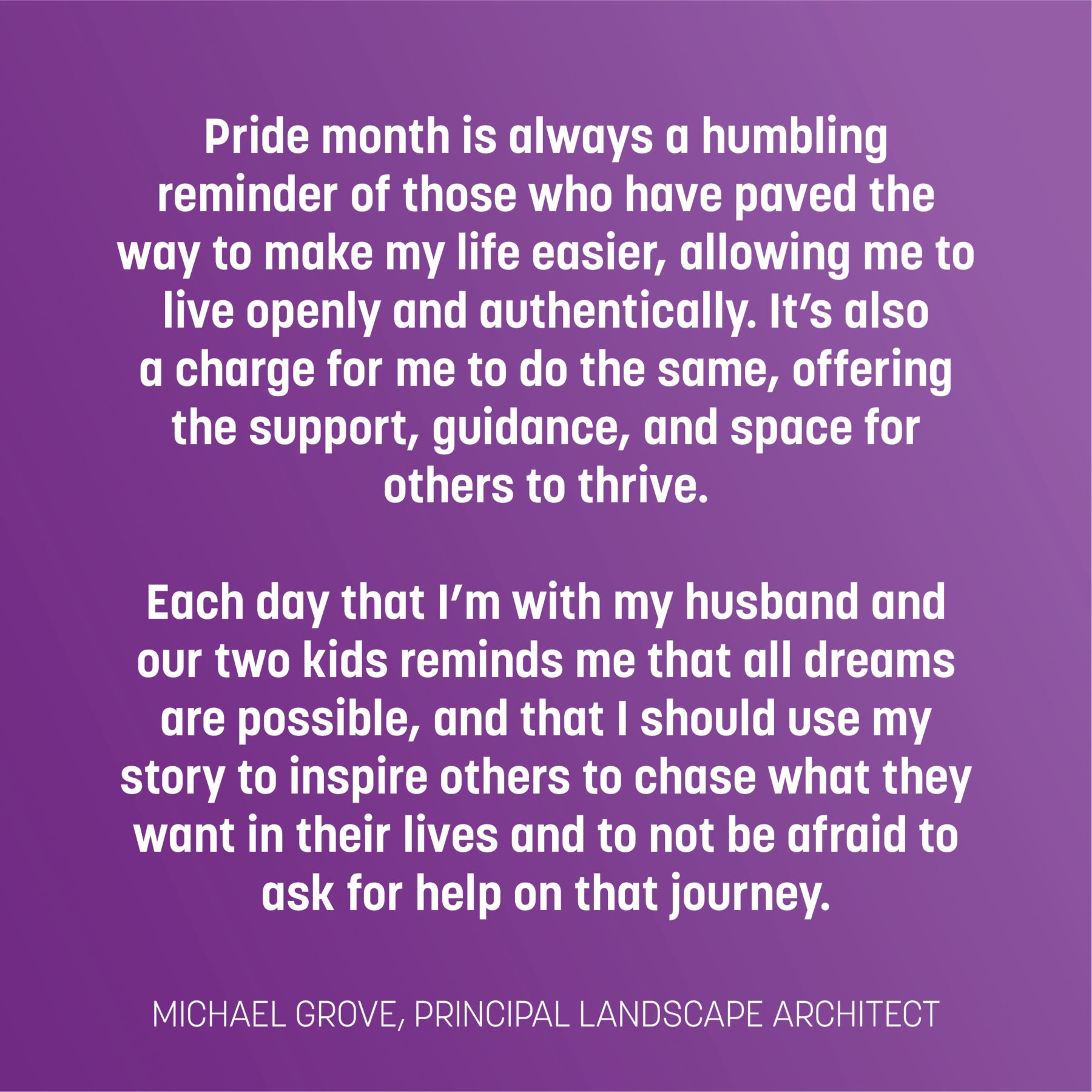 Text on purple gradient reads: Pride month is always a humbling reminder of those who have paved the way to make my life easier, allowing me to live openly and authentically. It’s also a charge for me to do the same, offering the support, guidance, and space for others to thrive. Each day that I’m with my husband and our two kids reminds me that all dreams are possible, and that I should use my story to inspire others to chase what they want in their lives and to not be afraid to ask for help on that journey. -Michael Grove, principal landscape architect