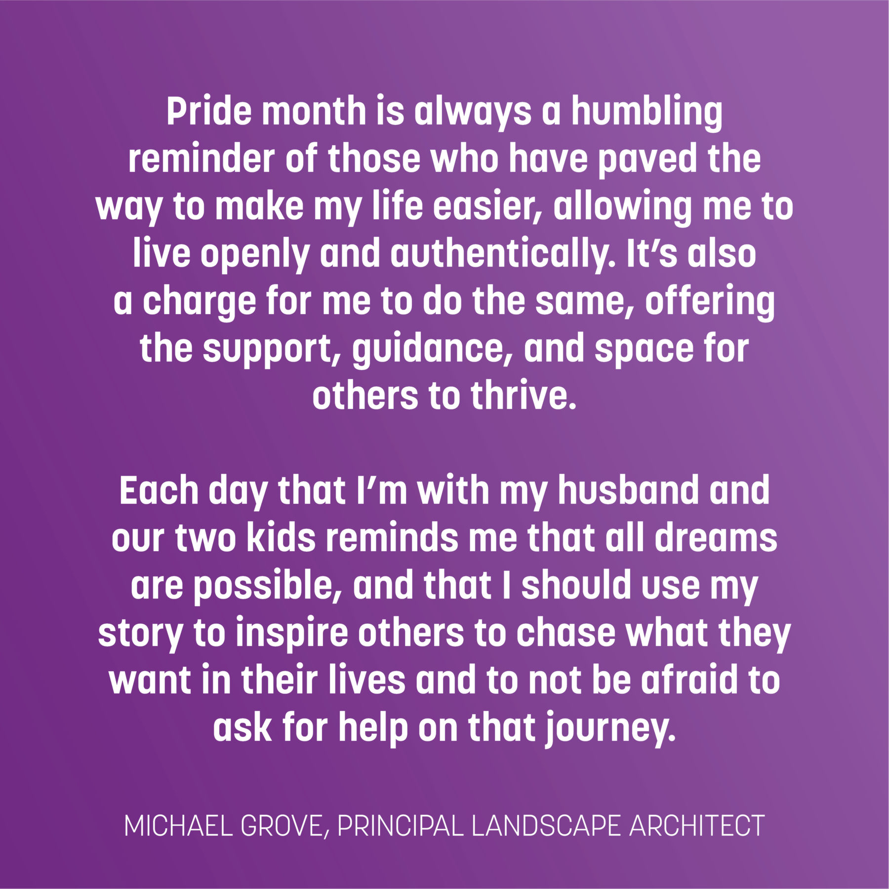 Text on purple gradient reads: Pride month is always a humbling reminder of those who have paved the way to make my life easier, allowing me to live openly and authentically. It’s also a charge for me to do the same, offering the support, guidance, and space for others to thrive. Each day that I’m with my husband and our two kids reminds me that all dreams are possible, and that I should use my story to inspire others to chase what they want in their lives and to not be afraid to ask for help on that journey. -Michael Grove, principal landscape architect